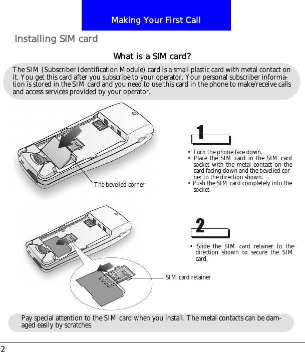 Making Your First Call2Installing SIM cardThe SIM (Subscriber Identification Module) card is a small plastic card with metal contact on it. You get this card after you subscribe to your operator. Your personal subscriber informa-tion is stored in the SIM card and you need to use this card in the phone to make/receive calls and access services provided by your operator.What is a SIM card?&bull; Turn the phone face down.&bull; Place the SIM card in the SIM cardsocket with the metal contact on thecard facing down and the bevelled cor-ner to the direction shown.&bull; Push the SIM card completely into thesocket.&bull; Slide the SIM card retainer to thedirection shown to secure the SIMcard.The bevelled cornerSIM card retainerPay special attention to the SIM card when you install. The metal contacts can be dam-aged easily by scratches.