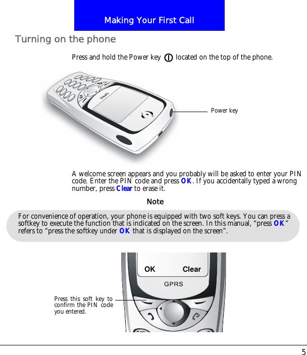 5Making Your First CallTurning on the phonePress and hold the Power key located on the top of the phone.A welcome screen appears and you probably will be asked to enter your PIN code. Enter the PIN code and press OK. If you accidentally typed a wrong number, press Clear to erase it.Power keyFor convenience of operation, your phone is equipped with two soft keys. You can press a softkey to execute the function that is indicated on the screen. In this manual, &ldquo;press OK&rdquo; refers to &ldquo;press the softkey under OK that is displayed on the screen&rdquo;.NoteOKPress this soft key toconfirm the PIN codeyou entered.Clear