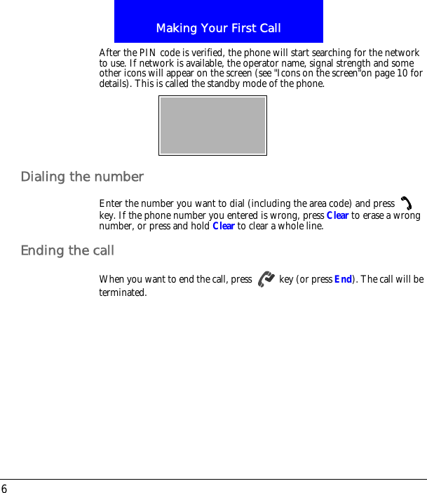 Making Your First Call6After the PIN code is verified, the phone will start searching for the network to use. If network is available, the operator name, signal strength and some other icons will appear on the screen (see "Icons on the screen"on page 10 for details). This is called the standby mode of the phone.Dialing the numberEnter the number you want to dial (including the area code) and press   key. If the phone number you entered is wrong, press Clear to erase a wrong number, or press and hold Clear to clear a whole line.Ending the callWhen you want to end the call, press   key (or press End). The call will be terminated.