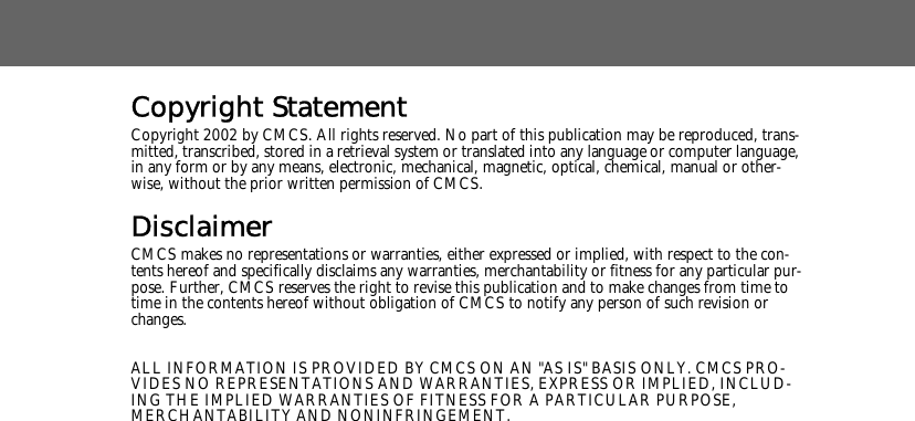 Copyright StatementCopyright 2002 by CMCS. All rights reserved. No part of this publication may be reproduced, trans-mitted, transcribed, stored in a retrieval system or translated into any language or computer language, in any form or by any means, electronic, mechanical, magnetic, optical, chemical, manual or other-wise, without the prior written permission of CMCS.DisclaimerCMCS makes no representations or warranties, either expressed or implied, with respect to the con-tents hereof and specifically disclaims any warranties, merchantability or fitness for any particular pur-pose. Further, CMCS reserves the right to revise this publication and to make changes from time to time in the contents hereof without obligation of CMCS to notify any person of such revision or changes.ALL INFORMATION IS PROVIDED BY CMCS ON AN "AS IS" BASIS ONLY. CMCS PRO-VIDES NO REPRESENTATIONS AND WARRANTIES, EXPRESS OR IMPLIED, INCLUD-ING THE IMPLIED WARRANTIES OF FITNESS FOR A PARTICULAR PURPOSE, MERCHANTABILITY AND NONINFRINGEMENT.