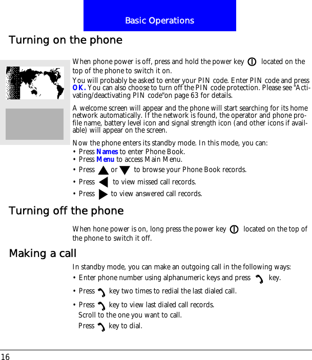 Basic Operations16Turning on the phoneWhen phone power is off, press and hold the power key  located on the top of the phone to switch it on.You will probably be asked to enter your PIN code. Enter PIN code and press OK. You can also choose to turn off the PIN code protection. Please see "Acti-vating/deactivating PIN code"on page 63 for details.A welcome screen will appear and the phone will start searching for its home network automatically. If the network is found, the operator and phone pro-file name, battery level icon and signal strength icon (and other icons if avail-able) will appear on the screen.Now the phone enters its standby mode. In this mode, you can:&bull; Press Names to enter Phone Book.&bull; Press Menu to access Main Menu.&bull; Press  or  to browse your Phone Book records.&bull; Press   to view missed call records.&bull; Press   to view answered call records.Turning off the phoneWhen hone power is on, long press the power key  located on the top of the phone to switch it off.Making a callIn standby mode, you can make an outgoing call in the following ways:&bull; Enter phone number using alphanumeric keys and press   key.&bull; Press key two times to redial the last dialed call.&bull; Press key to view last dialed call records.Scroll to the one you want to call.Press key to dial.