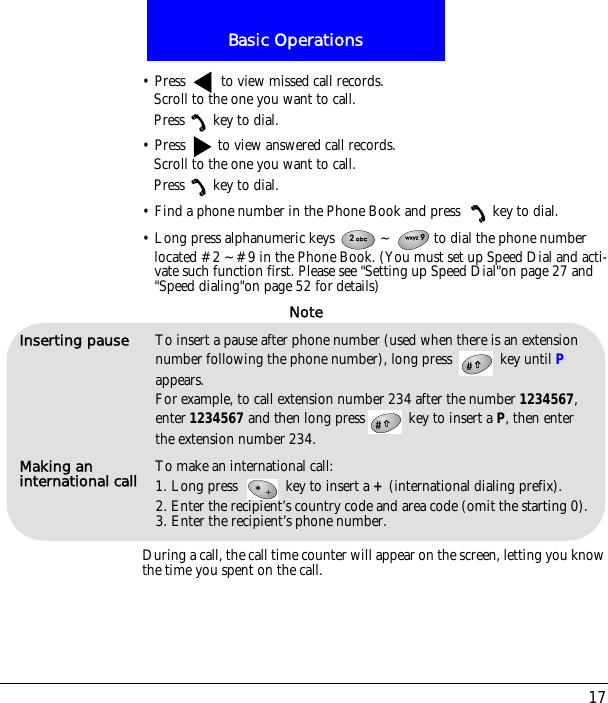 17Basic Operations&bull; Press   to view missed call records.Scroll to the one you want to call.Press key to dial.&bull; Press   to view answered call records.Scroll to the one you want to call.Press key to dial.&bull; Find a phone number in the Phone Book and press  key to dial.&bull; Long press alphanumeric keys  ~ to dial the phone number located #2 ~#9 in the Phone Book. (You must set up Speed Dial and acti-vate such function first. Please see "Setting up Speed Dial"on page 27 and "Speed dialing"on page 52 for details)During a call, the call time counter will appear on the screen, letting you know the time you spent on the call.Inserting pause To insert a pause after phone number (used when there is an extension number following the phone number), long press   key until P appears. For example, to call extension number 234 after the number 1234567, enter 1234567 and then long press  key to insert a P, then enter the extension number 234.Making an international call To make an international call:1. Long press   key to insert a + (international dialing prefix).2. Enter the recipient&rsquo;s country code and area code (omit the starting 0).3. Enter the recipient&rsquo;s phone number.Note