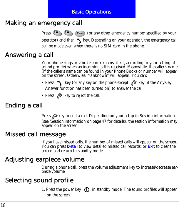 Basic Operations18Making an emergency callPress   (or any other emergency number specified by your operator) and then key. Depending on your operator, the emergency call can be made even when there is no SIM card in the phone.Answering a callYour phone rings or vibrates (or remains silent, according to your setting of sound profile) when an incoming call is received. Meanwhile, the caller&rsquo;s name (if the caller&rsquo;s name can be found in your Phone Book) or number will appear on the screen. Otherwise, &ldquo;Unknown&rdquo; will appear. You can:&bull; Press   key (or any key on the phone except   key, if the AnyKey Answer function has been turned on) to answer the call.&bull; Press   key to reject the call.Ending a callPress key to end a call. Depending on your setup in Session information (see "Session information"on page 47 for details), the session information may appear on the screen.Missed call messageIf you have missed calls, the number of missed calls will appear on the screen. You can press Detail to view detailed missed call records, or Exit to clear the screen and return to standby mode.Adjusting earpiece volumeDuring a phone call, press the volume adjustment key to increase/decrease ear-piece volume.Selecting sound profile1. Press the power key   in standby mode. The sound profiles will appear on the screen.
