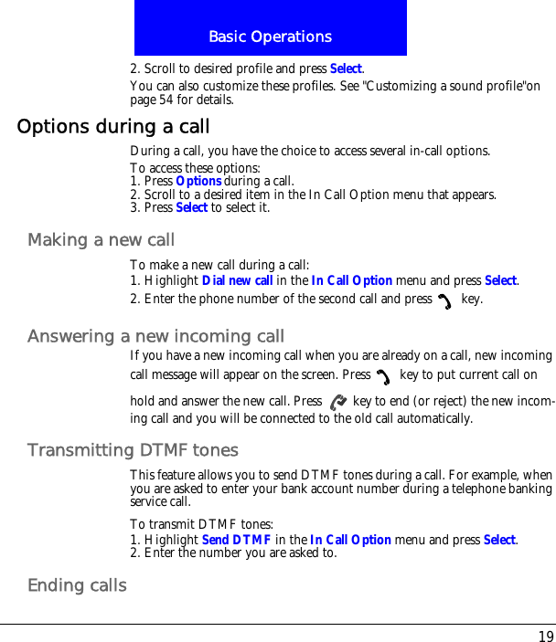 19Basic Operations2. Scroll to desired profile and press Select.You can also customize these profiles. See "Customizing a sound profile"on page 54 for details.Options during a callDuring a call, you have the choice to access several in-call options.To access these options:1. Press Options during a call. 2. Scroll to a desired item in the In Call Option menu that appears.3. Press Select to select it.Making a new callTo make a new call during a call:1. Highlight Dial new call in the In Call Option menu and press Select.2. Enter the phone number of the second call and press  key.Answering a new incoming callIf you have a new incoming call when you are already on a call, new incoming call message will appear on the screen. Press  key to put current call on hold and answer the new call. Press   key to end (or reject) the new incom-ing call and you will be connected to the old call automatically.Transmitting DTMF tonesThis feature allows you to send DTMF tones during a call. For example, when you are asked to enter your bank account number during a telephone banking service call.To transmit DTMF tones:1. Highlight Send DTMF in the In Call Option menu and press Select.2. Enter the number you are asked to.Ending calls