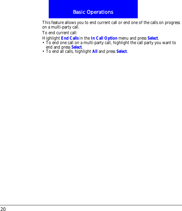 Basic Operations20This feature allows you to end current call or end one of the calls on progress on a multi-party call.To end current call:Highlight End Calls in the In Call Option menu and press Select.&bull; To end one call on a multi-party call, highlight the call party you want to end and press Select.&bull; To end all calls, highlight All and press Select.