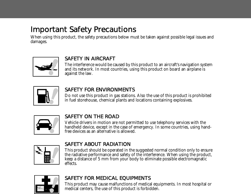Important Safety PrecautionsWhen using this product, the safety precautions below must be taken against possible legal issues and damages.SAFETY IN AIRCRAFTThe interference would be caused by this product to an aircraft's navigation system and its network. In most countries, using this product on board an airplane is against the law.SAFETY FOR ENVIRONMENTSDo not use this product in gas stations. Also the use of this product is prohibited in fuel storehouse, chemical plants and locations containing explosives.SAFETY ON THE ROADVehicle drivers in motion are not permitted to use telephony services with the handheld device, except in the case of emergency. In some countries, using hand-free devices as an alternative is allowed.SAFETY ABOUT RADIATIONThis product should be operated in the suggested normal condition only to ensure the radiative performance and safety of the interference. When using the product, keep a distance of 5 mm from your body to eliminate possible electromagnatic effects.SAFETY FOR MEDICAL EQUIPMENTSThis product may cause malfunctions of medical equipments. In most hospital or medical centers, the use of this product is forbidden.