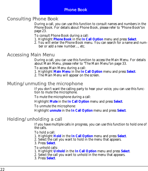 Phone Book22Consulting Phone BookDuring a call, you can use this function to consult names and numbers in the Phone Book. For details about Phone Book, please refer to "Phone Book"on page 23.To consult Phone Book during a call:1. Highlight Phone Book in the In Call Option menu and press Select.2. You will enter the Phone Book menu. You can search for a name and num-ber or add a new number..., etc.Accessing Main MenuDuring a call, you can use this function to access the Main Menu. For details about Main Menu, please refer to "The Main Menu"on page 33.To access Main Menu during a call:1. Highlight Main Menu in the In Call Option menu and press Select.2. The Main Menu will appear on the screen.Muting/unmuting the microphoneIf you don&rsquo;t want the calling party to hear your voice, you can use this func-tion to mute the microphone.To mute the microphone during a call:Highlight Mute in the In Call Option menu and press Select.To unmute the microphone:Highlight unmute in the In Call Option menu and press Select.Holding/unholding a callIf you have multiple calls in progress, you can use this function to hold one of the calls.To hold a call:1. Highlight Hold in the In Call Option menu and press Select.2. Select the call you want to hold in the menu that appears.3. Press Select.To unhold calls:1. Highlight Unhold in the In Call Option menu and press Select.2. Select the call you want to unhold in the menu that appears.3. Press Select.