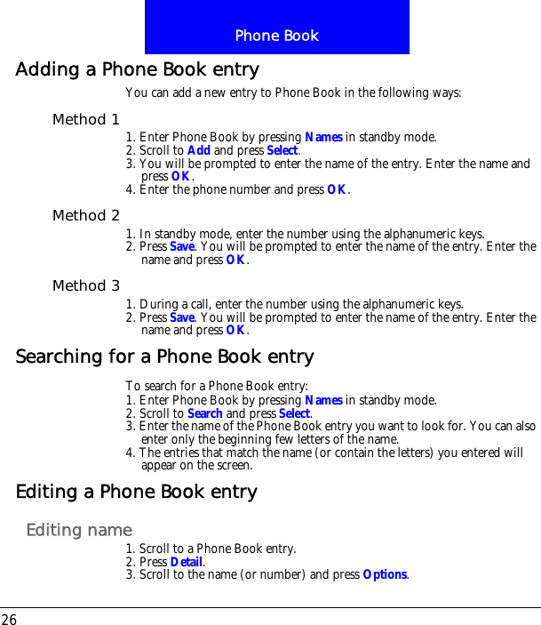 Phone Book26Adding a Phone Book entryYou can add a new entry to Phone Book in the following ways:Method 1 1. Enter Phone Book by pressing Names in standby mode.2. Scroll to Add and press Select.3. You will be prompted to enter the name of the entry. Enter the name and press OK.4. Enter the phone number and press OK.Method 2 1. In standby mode, enter the number using the alphanumeric keys.2. Press Save. You will be prompted to enter the name of the entry. Enter the name and press OK.Method 3 1. During a call, enter the number using the alphanumeric keys.2. Press Save. You will be prompted to enter the name of the entry. Enter the name and press OK.Searching for a Phone Book entryTo search for a Phone Book entry:1. Enter Phone Book by pressing Names in standby mode.2. Scroll to Search and press Select.3. Enter the name of the Phone Book entry you want to look for. You can also enter only the beginning few letters of the name.4. The entries that match the name (or contain the letters) you entered will appear on the screen.Editing a Phone Book entryEditing name1. Scroll to a Phone Book entry.2. Press Detail.3. Scroll to the name (or number) and press Options.