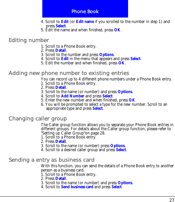 27Phone Book4. Scroll to Edit (or Edit name if you scrolled to the number in step 1) and press Select.5. Edit the name and when finished, press OK.Editing number1. Scroll to a Phone Book entry.2. Press Detail.3. Scroll to the number and press Options.4. Scroll to Edit in the menu that appears and press Select.5. Edit the number and when finished, press OK.Adding new phone number to existing entriesYou can record up to 4 different phone numbers under a Phone Book entry.1. Scroll to a Phone Book entry.2. Press Detail.3. Scroll to the name (or number) and press Options.4. Scroll to Add Number and press Select.5. Enter the new number and when finished, press OK.6. You will be prompted to select a type for the new number. Scroll to an appropriate type and press Select.Changing caller groupThe Caller group function allows you to separate your Phone Book entries in different groups. For details about the Caller group function, please refer to "Setting up Caller Group"on page 28.1. Scroll to a Phone Book entry.2. Press Detail.3. Scroll to the name (or number) press Options.4. Scroll to a desired caller group and press Select.Sending a entry as business cardWith this function, you can send the details of a Phone Book entry to another person as a business card.1. Scroll to a Phone Book entry.2. Press Detail.3. Scroll to the name (or number) and press Options.4. Scroll to Send business card and press Select.