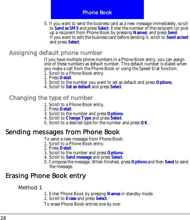 Phone Book285. If you want to send the business card as a new message immediately, scroll to Send as SMS and press Select. Enter the number of the recipient (or pick up a recipient from Phone Book by pressing Names) and press Send.If you want to edit the business card before sending it, scroll to Send as text and press Select.Assigning default phone numberIf you have multiple phone numbers in a Phone Book entry, you can assign one of these numbers as default number. This default number is dialed when you make a call from the Phone Book or using the Speed Dial function.1. Scroll to a Phone Book entry.2. Press Detail.3. Scroll to the number you want to set as default and press Options.4. Scroll to Set as default and press Select.Changing the type of number1. Scroll to a Phone Book entry.2. Press Detail.3. Scroll to the number and press Options.4. Scroll to Change Type and press Select.5. Scroll to a desired type for the number and press OK.Sending messages from Phone BookTo send a new message from Phone Book:1. Scroll to a Phone Book entry.2. Press Detail.3. Scroll to the number and press Options.4. Scroll to Send message and press Select.5. Compose the message. When finished, press Options and then Send to send the message.Erasing Phone Book entryMethod 1 1. Enter Phone Book by pressing Names in standby mode.2. Scroll to Erase and press Select.To erase Phone Book entries one by one: