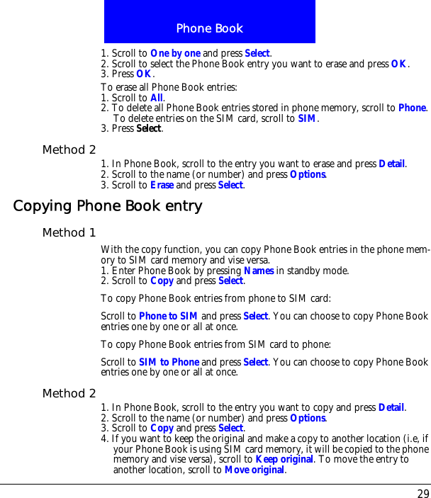29Phone Book1. Scroll to One by one and press Select.2. Scroll to select the Phone Book entry you want to erase and press OK.3. Press OK.To erase all Phone Book entries:1. Scroll to All.2. To delete all Phone Book entries stored in phone memory, scroll to Phone. To delete entries on the SIM card, scroll to SIM.3. Press Select.Method 2 1. In Phone Book, scroll to the entry you want to erase and press Detail.2. Scroll to the name (or number) and press Options.3. Scroll to Erase and press Select.Copying Phone Book entryMethod 1 With the copy function, you can copy Phone Book entries in the phone mem-ory to SIM card memory and vise versa.1. Enter Phone Book by pressing Names in standby mode.2. Scroll to Copy and press Select.To copy Phone Book entries from phone to SIM card:Scroll to Phone to SIM and press Select. You can choose to copy Phone Book entries one by one or all at once.To copy Phone Book entries from SIM card to phone:Scroll to SIM to Phone and press Select. You can choose to copy Phone Book entries one by one or all at once.Method 2 1. In Phone Book, scroll to the entry you want to copy and press Detail.2. Scroll to the name (or number) and press Options.3. Scroll to Copy and press Select.4. If you want to keep the original and make a copy to another location (i.e, if your Phone Book is using SIM card memory, it will be copied to the phone memory and vise versa), scroll to Keep original. To move the entry to another location, scroll to Move original.
