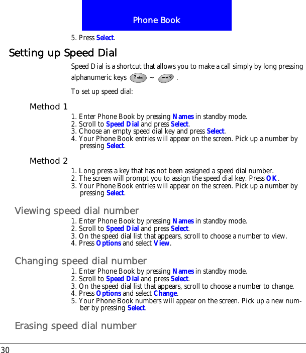 Phone Book305. Press Select.Setting up Speed DialSpeed Dial is a shortcut that allows you to make a call simply by long pressing alphanumeric keys  ~ .To set up speed dial:Method 1 1. Enter Phone Book by pressing Names in standby mode.2. Scroll to Speed Dial and press Select.3. Choose an empty speed dial key and press Select.4. Your Phone Book entries will appear on the screen. Pick up a number by pressing Select.Method 2 1. Long press a key that has not been assigned a speed dial number.2. The screen will prompt you to assign the speed dial key. Press OK.3. Your Phone Book entries will appear on the screen. Pick up a number by pressing Select.Viewing speed dial number1. Enter Phone Book by pressing Names in standby mode.2. Scroll to Speed Dial and press Select.3. On the speed dial list that appears, scroll to choose a number to view.4. Press Options and select View.Changing speed dial number1. Enter Phone Book by pressing Names in standby mode.2. Scroll to Speed Dial and press Select.3. On the speed dial list that appears, scroll to choose a number to change.4. Press Options and select Change.5. Your Phone Book numbers will appear on the screen. Pick up a new num-ber by pressing Select. Erasing speed dial number