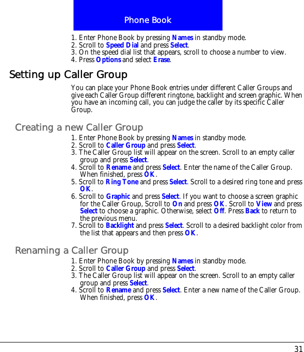 31Phone Book1. Enter Phone Book by pressing Names in standby mode.2. Scroll to Speed Dial and press Select.3. On the speed dial list that appears, scroll to choose a number to view.4. Press Options and select Erase.Setting up Caller GroupYou can place your Phone Book entries under different Caller Groups and give each Caller Group different ringtone, backlight and screen graphic. When you have an incoming call, you can judge the caller by its specific Caller Group.Creating a new Caller Group1. Enter Phone Book by pressing Names in standby mode.2. Scroll to Caller Group and press Select.3. The Caller Group list will appear on the screen. Scroll to an empty caller group and press Select.4. Scroll to Rename and press Select. Enter the name of the Caller Group. When finished, press OK.5. Scroll to Ring Tone and press Select. Scroll to a desired ring tone and press OK.6. Scroll to Graphic and press Select. If you want to choose a screen graphic for the Caller Group, Scroll to On and press OK. Scroll to View and press Select to choose a graphic. Otherwise, select Off. Press Back to return to the previous menu. 7. Scroll to Backlight and press Select. Scroll to a desired backlight color from the list that appears and then press OK.Renaming a Caller Group1. Enter Phone Book by pressing Names in standby mode.2. Scroll to Caller Group and press Select.3. The Caller Group list will appear on the screen. Scroll to an empty caller group and press Select.4. Scroll to Rename and press Select. Enter a new name of the Caller Group. When finished, press OK.