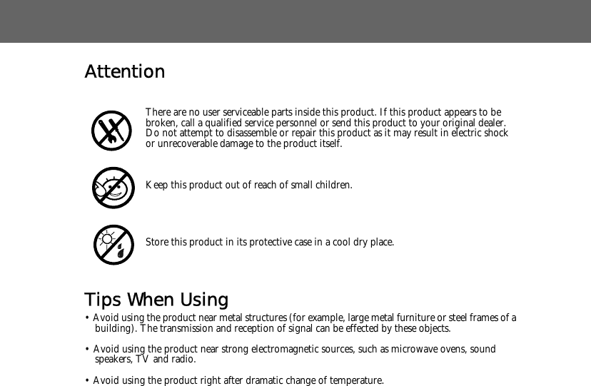 AttentionTips When Using&bull; Avoid using the product near metal structures (for example, large metal furniture or steel frames of a building). The transmission and reception of signal can be effected by these objects.&bull; Avoid using the product near strong electromagnetic sources, such as microwave ovens, sound speakers, TV and radio.&bull; Avoid using the product right after dramatic change of temperature.There are no user serviceable parts inside this product. If this product appears to be broken, call a qualified service personnel or send this product to your original dealer. Do not attempt to disassemble or repair this product as it may result in electric shock or unrecoverable damage to the product itself.Keep this product out of reach of small children.Store this product in its protective case in a cool dry place.