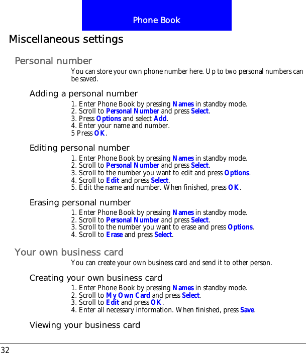 Phone Book32Miscellaneous settingsPersonal numberYou can store your own phone number here. Up to two personal numbers can be saved.Adding a personal number1. Enter Phone Book by pressing Names in standby mode.2. Scroll to Personal Number and press Select.3. Press Options and select Add.4. Enter your name and number.5 Press OK.Editing personal number1. Enter Phone Book by pressing Names in standby mode.2. Scroll to Personal Number and press Select.3. Scroll to the number you want to edit and press Options.4. Scroll to Edit and press Select. 5. Edit the name and number. When finished, press OK.Erasing personal number1. Enter Phone Book by pressing Names in standby mode.2. Scroll to Personal Number and press Select.3. Scroll to the number you want to erase and press Options.4. Scroll to Erase and press Select.Your own business cardYou can create your own business card and send it to other person.Creating your own business card1. Enter Phone Book by pressing Names in standby mode.2. Scroll to My Own Card and press Select.3. Scroll to Edit and press OK.4. Enter all necessary information. When finished, press Save.Viewing your business card