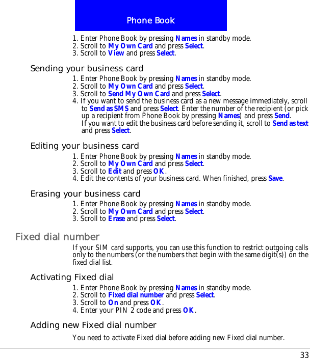 33Phone Book1. Enter Phone Book by pressing Names in standby mode.2. Scroll to My Own Card and press Select.3. Scroll to View and press Select.Sending your business card1. Enter Phone Book by pressing Names in standby mode.2. Scroll to My Own Card and press Select.3. Scroll to Send My Own Card and press Select.4. If you want to send the business card as a new message immediately, scroll to Send as SMS and press Select. Enter the number of the recipient (or pick up a recipient from Phone Book by pressing Names) and press Send.If you want to edit the business card before sending it, scroll to Send as text and press Select.Editing your business card1. Enter Phone Book by pressing Names in standby mode.2. Scroll to My Own Card and press Select.3. Scroll to Edit and press OK.4. Edit the contents of your business card. When finished, press Save.Erasing your business card1. Enter Phone Book by pressing Names in standby mode.2. Scroll to My Own Card and press Select.3. Scroll to Erase and press Select.Fixed dial numberIf your SIM card supports, you can use this function to restrict outgoing calls only to the numbers (or the numbers that begin with the same digit(s)) on the fixed dial list.Activating Fixed dial1. Enter Phone Book by pressing Names in standby mode.2. Scroll to Fixed dial number and press Select.3. Scroll to On and press OK. 4. Enter your PIN 2 code and press OK.Adding new Fixed dial numberYou need to activate Fixed dial before adding new Fixed dial number.