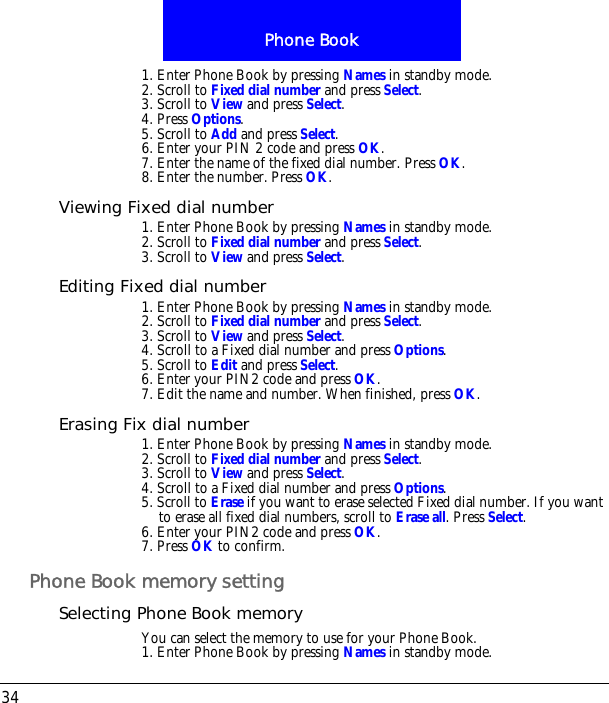 Phone Book341. Enter Phone Book by pressing Names in standby mode.2. Scroll to Fixed dial number and press Select.3. Scroll to View and press Select. 4. Press Options.5. Scroll to Add and press Select.6. Enter your PIN 2 code and press OK.7. Enter the name of the fixed dial number. Press OK.8. Enter the number. Press OK.Viewing Fixed dial number1. Enter Phone Book by pressing Names in standby mode.2. Scroll to Fixed dial number and press Select.3. Scroll to View and press Select.Editing Fixed dial number1. Enter Phone Book by pressing Names in standby mode.2. Scroll to Fixed dial number and press Select.3. Scroll to View and press Select. 4. Scroll to a Fixed dial number and press Options.5. Scroll to Edit and press Select.6. Enter your PIN2 code and press OK.7. Edit the name and number. When finished, press OK.Erasing Fix dial number1. Enter Phone Book by pressing Names in standby mode.2. Scroll to Fixed dial number and press Select.3. Scroll to View and press Select. 4. Scroll to a Fixed dial number and press Options.5. Scroll to Erase if you want to erase selected Fixed dial number. If you want to erase all fixed dial numbers, scroll to Erase all. Press Select.6. Enter your PIN2 code and press OK.7. Press OK to confirm.Phone Book memory settingSelecting Phone Book memoryYou can select the memory to use for your Phone Book.1. Enter Phone Book by pressing Names in standby mode.