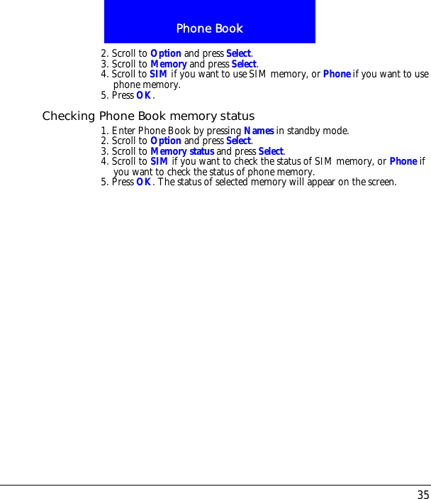35Phone Book2. Scroll to Option and press Select.3. Scroll to Memory and press Select. 4. Scroll to SIM if you want to use SIM memory, or Phone if you want to use phone memory.5. Press OK.Checking Phone Book memory status1. Enter Phone Book by pressing Names in standby mode.2. Scroll to Option and press Select.3. Scroll to Memory status and press Select. 4. Scroll to SIM if you want to check the status of SIM memory, or Phone if you want to check the status of phone memory.5. Press OK. The status of selected memory will appear on the screen.