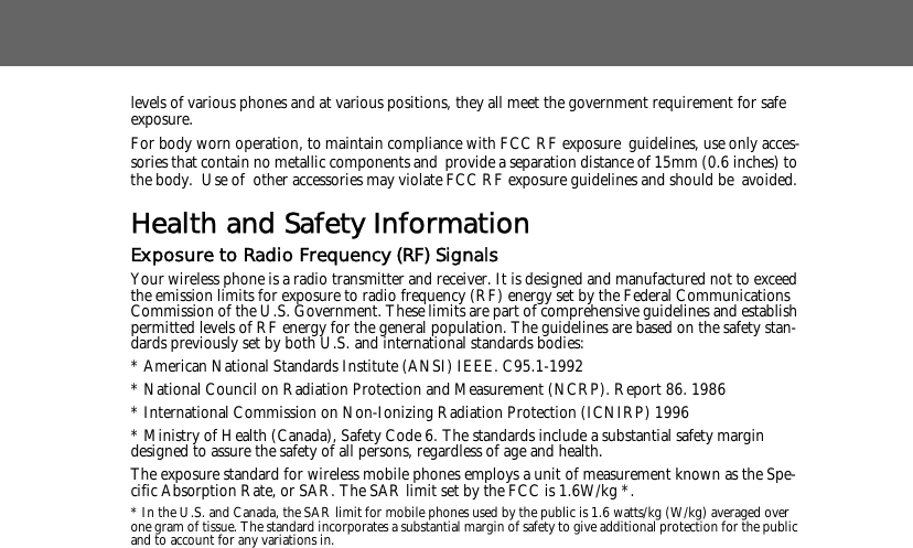 levels of various phones and at various positions, they all meet the government requirement for safe exposure. For body worn operation, to maintain compliance with FCC RF exposure guidelines, use only acces-sories that contain no metallic components and provide a separation distance of 15mm (0.6 inches) to the body.  Use of other accessories may violate FCC RF exposure guidelines and should be avoided.Health and Safety InformationExposure to Radio Frequency (RF) SignalsYour wireless phone is a radio transmitter and receiver. It is designed and manufactured not to exceed the emission limits for exposure to radio frequency (RF) energy set by the Federal Communications Commission of the U.S. Government. These limits are part of comprehensive guidelines and establish permitted levels of RF energy for the general population. The guidelines are based on the safety stan-dards previously set by both U.S. and international standards bodies: * American National Standards Institute (ANSI) IEEE. C95.1-1992* National Council on Radiation Protection and Measurement (NCRP). Report 86. 1986* International Commission on Non-Ionizing Radiation Protection (ICNIRP) 1996* Ministry of Health (Canada), Safety Code 6. The standards include a substantial safety margin designed to assure the safety of all persons, regardless of age and health.The exposure standard for wireless mobile phones employs a unit of measurement known as the Spe-cific Absorption Rate, or SAR. The SAR limit set by the FCC is 1.6W/kg *.* In the U.S. and Canada, the SAR limit for mobile phones used by the public is 1.6 watts/kg (W/kg) averaged over one gram of tissue. The standard incorporates a substantial margin of safety to give additional protection for the public and to account for any variations in.