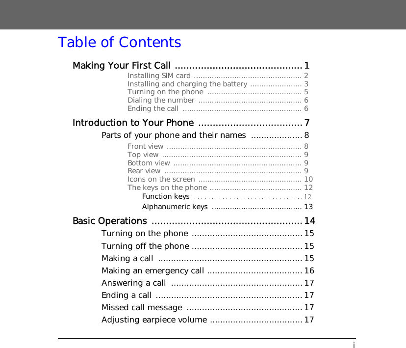 iTable of ContentsMaking Your First Call ............................................1Installing SIM card ................................................ 2Installing and charging the battery ....................... 3Turning on the phone  .......................................... 5Dialing the number  .............................................. 6Ending the call  ..................................................... 6Introduction to Your Phone ....................................7Parts of your phone and their names  ....................8Front view ............................................................ 8Top view .............................................................. 9Bottom view ......................................................... 9Rear view  ............................................................. 9Icons on the screen .............................................. 10The keys on the phone ......................................... 12Function keysAlphanumeric keys  ........................................ 13Basic Operations ....................................................14Turning on the phone ...........................................15Turning off the phone ...........................................15Making a call  ........................................................ 15Making an emergency call .....................................16Answering a call  ................................................... 17Ending a call ......................................................... 17Missed call message  ............................................. 17Adjusting earpiece volume ....................................17