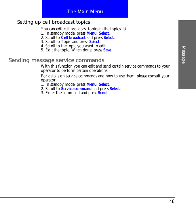 The Main MenuMessage46Setting up cell broadcast topicsYou can edit cell broadcast topics in the topics list.1. In standby mode, press Menu, Select.2. Scroll to Cell broadcast and press Select.3. Scroll to Topic and press Select.4. Scroll to the topic you want to edit.5. Edit the topic. When done, press Save.Sending message service commandsWith this function you can edit and send certain service commands to your operator to perform certain operations.For details on service commands and how to use them, please consult your operator.1. In standby mode, press Menu, Select.2. Scroll to Service command and press Select.3. Enter the command and press Send.