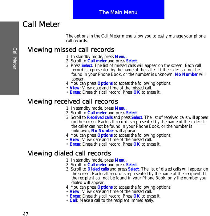 The Main MenuCall Meter47Call MeterThe options in the Call Meter menu allow you to easily manage your phone call records.Viewing missed call records1. In standby mode, press Menu.2. Scroll to Call meter and press Select.3. Press Select. The list of missed calls will appear on the screen. Each call record is represented by the name of the caller. If the caller can not be found in your Phone Book, or the number is unknown, No Number will appear.4. You can press Options to access the following options:&bull; View: View date and time of the missed call.&bull; Erase: Erase this call record. Press OK to erase it.Viewing received call records1. In standby mode, press Menu.2. Scroll to Call meter and press Select.3. Scroll to Received calls and press Select. The list of received calls will appear on the screen. Each call record is represented by the name of the caller. If the caller can not be found in your Phone Book, or the number is unknown, No Number will appear.4. You can press Options to access the following options:&bull; View: View date and time of the missed call.&bull; Erase: Erase this call record. Press OK to erase it.Viewing dialed call records1. In standby mode, press Menu.2. Scroll to Call meter and press Select.3. Scroll to Dialed calls and press Select. The list of dialed calls will appear on the screen. Each call record is represented by the name of the recipient. If the recipient can not be found in your Phone Book, only the number you dialed will appear.4. You can press Options to access the following options:&bull; View: View date and time of the missed call.&bull; Erase: Erase this call record. Press OK to erase it.&bull; Call: Make a call to the recipient immediately.