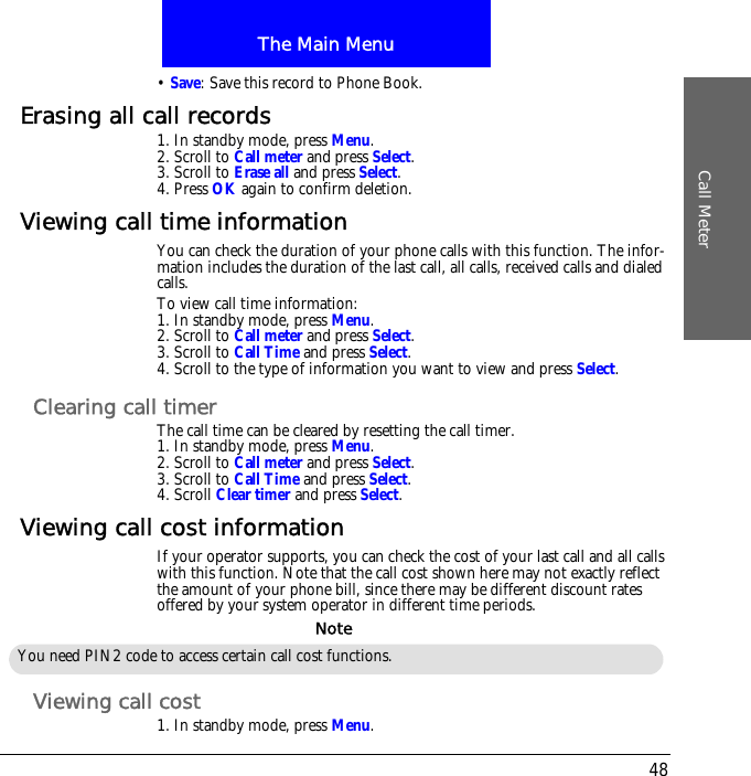 The Main MenuCall Meter48&bull; Save: Save this record to Phone Book.Erasing all call records1. In standby mode, press Menu.2. Scroll to Call meter and press Select.3. Scroll to Erase all and press Select.4. Press OK again to confirm deletion.Viewing call time informationYou can check the duration of your phone calls with this function. The infor-mation includes the duration of the last call, all calls, received calls and dialed calls.To view call time information:1. In standby mode, press Menu.2. Scroll to Call meter and press Select.3. Scroll to Call Time and press Select.4. Scroll to the type of information you want to view and press Select.Clearing call timerThe call time can be cleared by resetting the call timer.1. In standby mode, press Menu.2. Scroll to Call meter and press Select.3. Scroll to Call Time and press Select.4. Scroll Clear timer and press Select.Viewing call cost informationIf your operator supports, you can check the cost of your last call and all calls with this function. Note that the call cost shown here may not exactly reflect the amount of your phone bill, since there may be different discount rates offered by your system operator in different time periods.Viewing call cost1. In standby mode, press Menu.You need PIN2 code to access certain call cost functions.Note