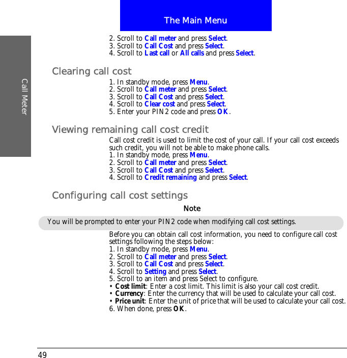 The Main MenuCall Meter492. Scroll to Call meter and press Select.3. Scroll to Call Cost and press Select.4. Scroll to Last call or All calls and press Select.Clearing call cost1. In standby mode, press Menu.2. Scroll to Call meter and press Select.3. Scroll to Call Cost and press Select.4. Scroll to Clear cost and press Select.5. Enter your PIN2 code and press OK.Viewing remaining call cost creditCall cost credit is used to limit the cost of your call. If your call cost exceeds such credit, you will not be able to make phone calls.1. In standby mode, press Menu.2. Scroll to Call meter and press Select.3. Scroll to Call Cost and press Select.4. Scroll to Credit remaining and press Select.Configuring call cost settingsBefore you can obtain call cost information, you need to configure call cost settings following the steps below:1. In standby mode, press Menu.2. Scroll to Call meter and press Select.3. Scroll to Call Cost and press Select.4. Scroll to Setting and press Select.5. Scroll to an item and press Select to configure.&bull; Cost limit: Enter a cost limit. This limit is also your call cost credit.&bull; Currency: Enter the currency that will be used to calculate your call cost.&bull; Price unit: Enter the unit of price that will be used to calculate your call cost.6. When done, press OK.You will be prompted to enter your PIN2 code when modifying call cost settings.Note