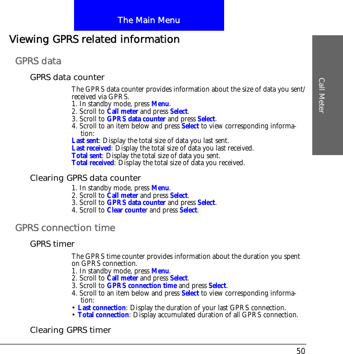 The Main MenuCall Meter50Viewing GPRS related informationGPRS dataGPRS data counterThe GPRS data counter provides information about the size of data you sent/received via GPRS.1. In standby mode, press Menu.2. Scroll to Call meter and press Select.3. Scroll to GPRS data counter and press Select.4. Scroll to an item below and press Select to view corresponding informa-tion:Last sent: Display the total size of data you last sent.Last received: Display the total size of data you last received.Total sent: Display the total size of data you sent.Total received: Display the total size of data you received.Clearing GPRS data counter1. In standby mode, press Menu.2. Scroll to Call meter and press Select.3. Scroll to GPRS data counter and press Select.4. Scroll to Clear counter and press Select.GPRS connection timeGPRS timerThe GPRS time counter provides information about the duration you spent on GPRS connection.1. In standby mode, press Menu.2. Scroll to Call meter and press Select.3. Scroll to GPRS connection time and press Select.4. Scroll to an item below and press Select to view corresponding informa-tion:&bull; Last connection: Display the duration of your last GPRS connection.&bull; Total connection: Display accumulated duration of all GPRS connection.Clearing GPRS timer