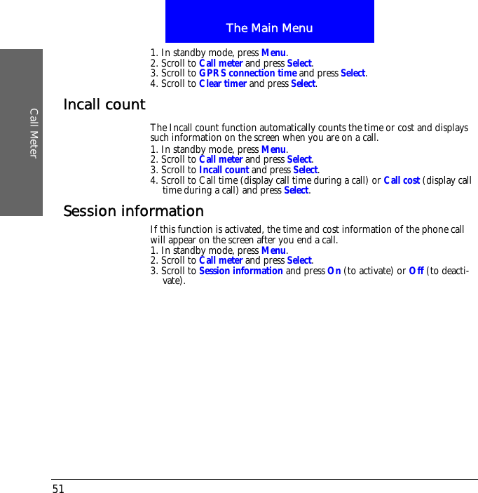 The Main MenuCall Meter511. In standby mode, press Menu.2. Scroll to Call meter and press Select.3. Scroll to GPRS connection time and press Select.4. Scroll to Clear timer and press Select.Incall countThe Incall count function automatically counts the time or cost and displays such information on the screen when you are on a call.1. In standby mode, press Menu.2. Scroll to Call meter and press Select.3. Scroll to Incall count and press Select.4. Scroll to Call time (display call time during a call) or Call cost (display call time during a call) and press Select.Session informationIf this function is activated, the time and cost information of the phone call will appear on the screen after you end a call.1. In standby mode, press Menu.2. Scroll to Call meter and press Select.3. Scroll to Session information and press On (to activate) or Off (to deacti-vate).