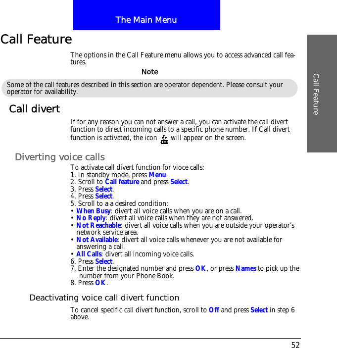 The Main MenuCall Feature52Call FeatureThe options in the Call Feature menu allows you to access advanced call fea-tures.Call divert If for any reason you can not answer a call, you can activate the call divert function to direct incoming calls to a specific phone number. If Call divert function is activated, the icon  will appear on the screen.Diverting voice callsTo activate call divert function for vioce calls:1. In standby mode, press Menu.2. Scroll to Call feature and press Select.3. Press Select.4. Press Select.5. Scroll to a a desired condition:&bull; When Busy: divert all voice calls when you are on a call.&bull; No Reply: divert all voice calls when they are not answered.&bull; Not Reachable: divert all voice calls when you are outside your operator&rsquo;s network service area.&bull; Not Available: divert all voice calls whenever you are not available for answering a call.&bull; All Calls: divert all incoming voice calls.6. Press Select.7. Enter the designated number and press OK, or press Names to pick up the number from your Phone Book.8. Press OK.Deactivating voice call divert functionTo cancel specific call divert function, scroll to Off and press Select in step 6 above.Some of the call features described in this section are operator dependent. Please consult your operator for availability.Note