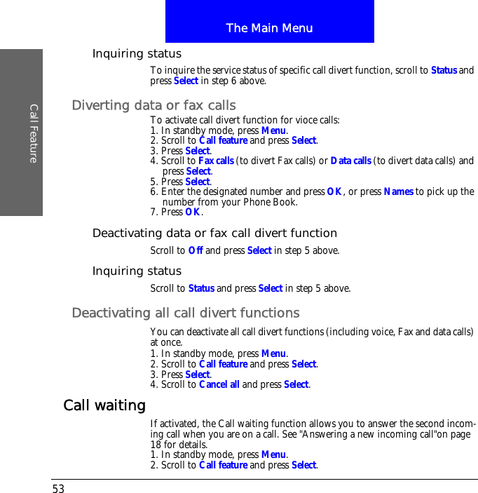 The Main MenuCall Feature53Inquiring statusTo inquire the service status of specific call divert function, scroll to Status and press Select in step 6 above.Diverting data or fax callsTo activate call divert function for vioce calls:1. In standby mode, press Menu.2. Scroll to Call feature and press Select.3. Press Select.4. Scroll to Fax calls (to divert Fax calls) or Data calls (to divert data calls) and press Select.5. Press Select.6. Enter the designated number and press OK, or press Names to pick up the number from your Phone Book.7. Press OK.Deactivating data or fax call divert functionScroll to Off and press Select in step 5 above.Inquiring statusScroll to Status and press Select in step 5 above.Deactivating all call divert functionsYou can deactivate all call divert functions (including voice, Fax and data calls) at once.1. In standby mode, press Menu.2. Scroll to Call feature and press Select.3. Press Select.4. Scroll to Cancel all and press Select.Call waiting If activated, the Call waiting function allows you to answer the second incom-ing call when you are on a call. See "Answering a new incoming call"on page 18 for details.1. In standby mode, press Menu.2. Scroll to Call feature and press Select.