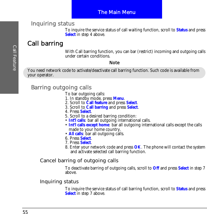 The Main MenuCall Feature55Inquiring statusTo inquire the service status of call waiting function, scroll to Status and press Select in step 4 above.Call barring With Call barring function, you can bar (restrict) incoming and outgoing calls under certain conditions.Barring outgoing callsTo bar outgoing calls:1. In standby mode, press Menu.2. Scroll to Call feature and press Select.3. Scroll to Call barring and press Select.4. Press Select.5. Scroll to a desired barring condition:&bull; Int&rsquo;l calls: bar all outgoing international calls.&bull; Int&rsquo;l calls except home: bar all outgoing international calls except the calls made to your home country.&bull; All calls: bar all outgoing calls.6. Press Select.7. Press Select.8. Enter your network code and press OK. The phone will contact the system and activate selected call barring function.Cancel barring of outgoing callsTo deactivate barring of outgoing calls, scroll to Off and press Select in step 7 above.Inquiring statusTo inquire the service status of call barring function, scroll to Status and press Select in step 7 above.You need network code to activate/deactivate call barring function. Such code is available from your operator.Note