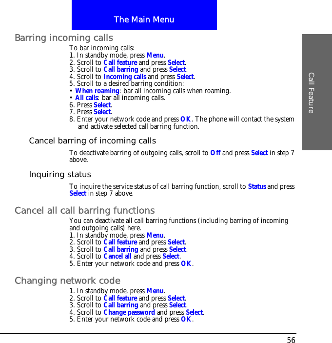 The Main MenuCall Feature56Barring incoming callsTo bar incoming calls:1. In standby mode, press Menu.2. Scroll to Call feature and press Select.3. Scroll to Call barring and press Select.4. Scroll to Incoming calls and press Select.5. Scroll to a desired barring condition:&bull; When roaming: bar all incoming calls when roaming.&bull; All calls: bar all incoming calls.6. Press Select.7. Press Select.8. Enter your network code and press OK. The phone will contact the system and activate selected call barring function.Cancel barring of incoming callsTo deactivate barring of outgoing calls, scroll to Off and press Select in step 7 above.Inquiring statusTo inquire the service status of call barring function, scroll to Status and press Select in step 7 above.Cancel all call barring functionsYou can deactivate all call barring functions (including barring of incoming and outgoing calls) here.1. In standby mode, press Menu.2. Scroll to Call feature and press Select.3. Scroll to Call barring and press Select.4. Scroll to Cancel all and press Select.5. Enter your network code and press OK.Changing network code1. In standby mode, press Menu.2. Scroll to Call feature and press Select.3. Scroll to Call barring and press Select.4. Scroll to Change password and press Select.5. Enter your network code and press OK.