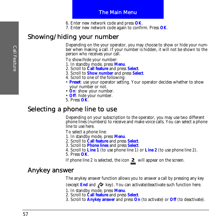 The Main MenuCall Feature576. Enter new network code and press OK.7. Enter new network code again to confirm. Press OK.Showing/hiding your numberDepending on the your operator, you may choose to show or hide your num-ber when making a call. If your number is hidden, it will not be shown to the person who receives your call.To show/hide your number:1. In standby mode, press Menu.2. Scroll to Call feature and press Select.3. Scroll to Show number and press Select.4. Scroll to one of the following:&bull; Preset: use your operator setting. Your operator decides whether to show your number or not.&bull; On: show your number.&bull; Off: hide your number.5. Press OK.Selecting a phone line to useDepending on your subscription to the operator, you may use two different phone lines (numbers) to receive and make voice calls. You can select a phone line to use here. To select a phone line:1. In standby mode, press Menu.2. Scroll to Call feature and press Select.3. Scroll to Phone lines and press Select.4. Scroll to Line 1 (to use phone line 1) or Line 2 (to use phone line 2).5. Press OK.If phone line 2 is selected, the icon  will appear on the screen.Anykey answerThe anykey answer function allows you to answer a call by pressing any key (except End and   key). You can activate/deactivate such function here.1. In standby mode, press Menu.2. Scroll to Call feature and press Select.3. Scroll to Anykey answer and press On (to activate) or Off (to deactivate).