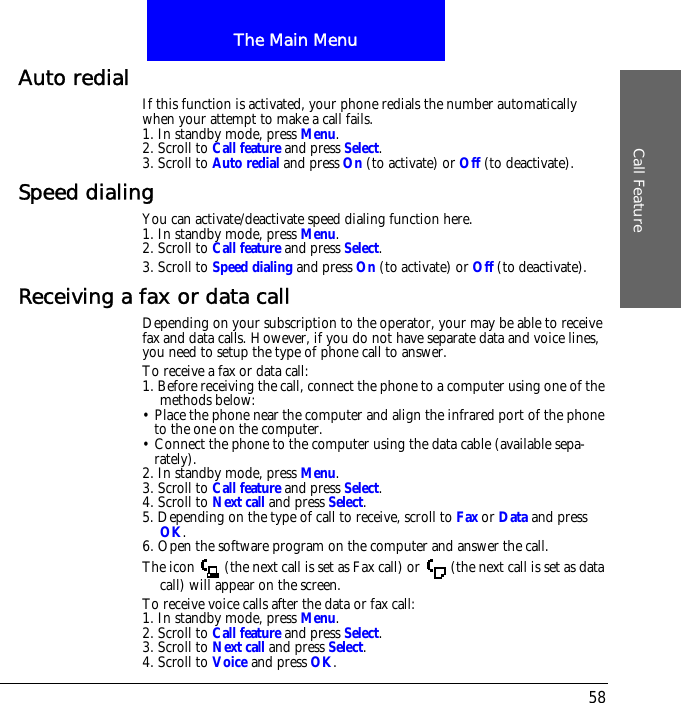 The Main MenuCall Feature58Auto redial If this function is activated, your phone redials the number automatically when your attempt to make a call fails.1. In standby mode, press Menu.2. Scroll to Call feature and press Select.3. Scroll to Auto redial and press On (to activate) or Off (to deactivate).Speed dialingYou can activate/deactivate speed dialing function here.1. In standby mode, press Menu.2. Scroll to Call feature and press Select.3. Scroll to Speed dialing and press On (to activate) or Off (to deactivate).Receiving a fax or data callDepending on your subscription to the operator, your may be able to receive fax and data calls. However, if you do not have separate data and voice lines, you need to setup the type of phone call to answer.To receive a fax or data call:1. Before receiving the call, connect the phone to a computer using one of the methods below:&bull; Place the phone near the computer and align the infrared port of the phone to the one on the computer.&bull; Connect the phone to the computer using the data cable (available sepa-rately).2. In standby mode, press Menu.3. Scroll to Call feature and press Select.4. Scroll to Next call and press Select.5. Depending on the type of call to receive, scroll to Fax or Data and press OK.6. Open the software program on the computer and answer the call.The icon   (the next call is set as Fax call) or   (the next call is set as data call) will appear on the screen.To receive voice calls after the data or fax call:1. In standby mode, press Menu.2. Scroll to Call feature and press Select.3. Scroll to Next call and press Select.4. Scroll to Voice and press OK.