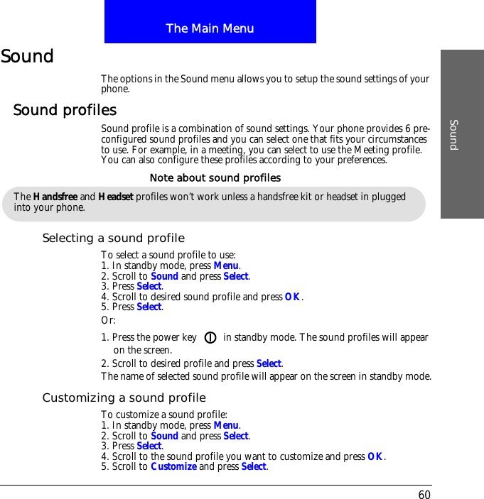 The Main MenuSound60SoundThe options in the Sound menu allows you to setup the sound settings of your phone.Sound profilesSound profile is a combination of sound settings. Your phone provides 6 pre-configured sound profiles and you can select one that fits your circumstances to use. For example, in a meeting, you can select to use the Meeting profile. You can also configure these profiles according to your preferences.Selecting a sound profileTo select a sound profile to use:1. In standby mode, press Menu.2. Scroll to Sound and press Select.3. Press Select.4. Scroll to desired sound profile and press OK.5. Press Select.Or:1. Press the power key   in standby mode. The sound profiles will appear on the screen.2. Scroll to desired profile and press Select.The name of selected sound profile will appear on the screen in standby mode.Customizing a sound profileTo customize a sound profile:1. In standby mode, press Menu.2. Scroll to Sound and press Select.3. Press Select.4. Scroll to the sound profile you want to customize and press OK.5. Scroll to Customize and press Select.The Handsfree and Headset profiles won&rsquo;t work unless a handsfree kit or headset in plugged into your phone.Note about sound profiles