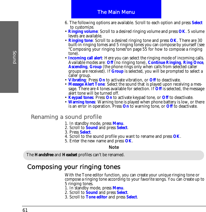 The Main MenuSound616. The following options are available. Scroll to each option and press Select to customize.&bull; Ringing volume: Scroll to a desired ringing volume and press OK. 5 volume levels are available.&bull; Ringing tone: Scroll to a desired ringing tone and press OK. There are 30 built-in ringing tomes and 5 ringing tones you can compose by yourself (see "Composing your ringing tones"on page 55 for how to compose a ringing tone).&bull; Incoming call alert: Here you can select the ringing mode of incoming calls. Available modes are: Off (no ringing tone), Continue Ringing, Ring Once, Ascending, Group (the phone rings only when calls from selected caller groups are received). If Group is selected, you will be prompted to select a caller group.&bull; Vibrating: Press On to activate vibration, or Off to deactivate.&bull; Message Alert Tone: Select the sound that is played upon receiving a mes-sage. There are 4 tones available for selection. If Off is selected, the message alert tone will be turned off.&bull; Keypad tones: Press On to activate keypad tone, or Off to deactivate.&bull; Warning tones: Warning tone is played when phone battery is low, or there is an error in operation. Press On to warning tone, or Off to deactivate.Renaming a sound profile1. In standby mode, press Menu.2. Scroll to Sound and press Select.3. Press Select.4. Scroll to the sound profile you want to rename and press OK.5. Enter the new name and press OK.Composing your ringing tonesWith the Tone editor function, you can create your unique ringing tone or compose a ringing tone according to your favorite songs. You can create up to 5 ringing tones.1. In standby mode, press Menu.2. Scroll to Sound and press Select.3. Scroll to Tone editor and press Select.The Handsfree and Headset profiles can&rsquo;t be renamed.Note
