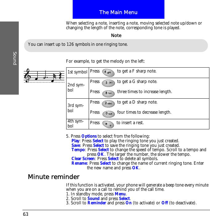 The Main MenuSound63When selecting a note, inserting a note, moving selected note up/down or changing the length of the note, corresponding tone is played.For example, to get the melody on the left:5. Press Options to select from the following:Play: Press Select to play the ringing tone you just created.Save: Press Select to save the ringing tone you just created.Tempo: Press Select to change the speed of tempo. Scroll to a tempo and press OK. The larger the number, the slower the tempo.Clear Screen: Press Select to delete all symbols.Rename: Press Select to change the name of current ringing tone. Enter the new name and press OK.Minute reminderIf this function is activated, your phone will generate a beep tone every minute when you are on a call to remind you of the call time.1. In standby mode, press Menu.2. Scroll to Sound and press Select.3. Scroll to Reminder and press On (to activate) or Off (to deactivate).You can insert up to 126 symbols in one ringing tone.Note1st symbol Press   to get a F sharp note.2nd sym-bolPress   to get a G sharp note.Press   three times to increase length.3rd sym-bolPress   to get a D sharp note.Press   four times to decrease length.4th sym-bol Press   to insert a rest.