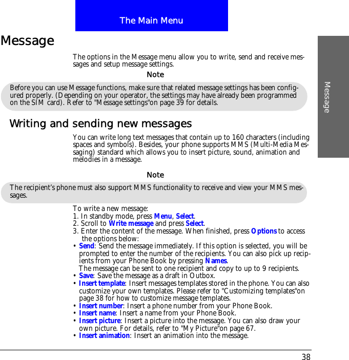 The Main MenuMessage38MessageThe options in the Message menu allow you to write, send and receive mes-sages and setup message settings.Writing and sending new messagesYou can write long text messages that contain up to 160 characters (including spaces and symbols). Besides, your phone supports MMS (Multi-Media Mes-saging) standard which allows you to insert picture, sound, animation and melodies in a message.To write a new message:1. In standby mode, press Menu, Select.2. Scroll to Write message and press Select. 3. Enter the content of the message. When finished, press Options to access the options below:&bull; Send: Send the message immediately. If this option is selected, you will be prompted to enter the number of the recipients. You can also pick up recip-ients from your Phone Book by pressing Names. The message can be sent to one recipient and copy to up to 9 recipients.&bull; Save: Save the message as a draft in Outbox.&bull; Insert template: Insert messages templates stored in the phone. You can also customize your own templates. Please refer to "Customizing templates"on page 38 for how to customize message templates.&bull; Insert number: Insert a phone number from your Phone Book.&bull; Insert name: Insert a name from your Phone Book.&bull; Insert picture: Insert a picture into the message. You can also draw your own picture. For details, refer to "My Picture"on page 67.&bull; Insert animation: Insert an animation into the message.Before you can use Message functions, make sure that related message settings has been config-ured properly. (Depending on your operator, the settings may have already been programmed on the SIM card). Refer to "Message settings"on page 39 for details.NoteThe recipient&rsquo;s phone must also support MMS functionality to receive and view your MMS mes-sages.Note