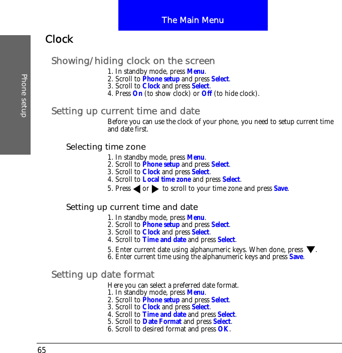 The Main MenuPhone setup65ClockShowing/hiding clock on the screen1. In standby mode, press Menu.2. Scroll to Phone setup and press Select.3. Scroll to Clock and press Select.4. Press On (to show clock) or Off (to hide clock).Setting up current time and dateBefore you can use the clock of your phone, you need to setup current time and date first.Selecting time zone1. In standby mode, press Menu.2. Scroll to Phone setup and press Select.3. Scroll to Clock and press Select.4. Scroll to Local time zone and press Select.5. Press or  to scroll to your time zone and press Save.Setting up current time and date1. In standby mode, press Menu.2. Scroll to Phone setup and press Select.3. Scroll to Clock and press Select.4. Scroll to Time and date and press Select.5. Enter current date using alphanumeric keys. When done, press  .6. Enter current time using the alphanumeric keys and press Save.Setting up date formatHere you can select a preferred date format.1. In standby mode, press Menu.2. Scroll to Phone setup and press Select.3. Scroll to Clock and press Select.4. Scroll to Time and date and press Select.5. Scroll to Date Format and press Select.6. Scroll to desired format and press OK.