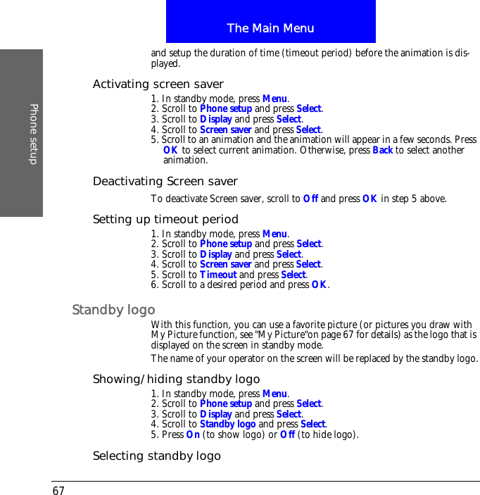 The Main MenuPhone setup67and setup the duration of time (timeout period) before the animation is dis-played.Activating screen saver1. In standby mode, press Menu.2. Scroll to Phone setup and press Select.3. Scroll to Display and press Select.4. Scroll to Screen saver and press Select.5. Scroll to an animation and the animation will appear in a few seconds. Press OK to select current animation. Otherwise, press Back to select another animation.Deactivating Screen saverTo deactivate Screen saver, scroll to Off and press OK in step 5 above.Setting up timeout period1. In standby mode, press Menu.2. Scroll to Phone setup and press Select.3. Scroll to Display and press Select.4. Scroll to Screen saver and press Select.5. Scroll to Timeout and press Select.6. Scroll to a desired period and press OK.Standby logoWith this function, you can use a favorite picture (or pictures you draw with My Picture function, see "My Picture"on page 67 for details) as the logo that is displayed on the screen in standby mode.The name of your operator on the screen will be replaced by the standby logo.Showing/hiding standby logo1. In standby mode, press Menu.2. Scroll to Phone setup and press Select.3. Scroll to Display and press Select.4. Scroll to Standby logo and press Select.5. Press On (to show logo) or Off (to hide logo).Selecting standby logo