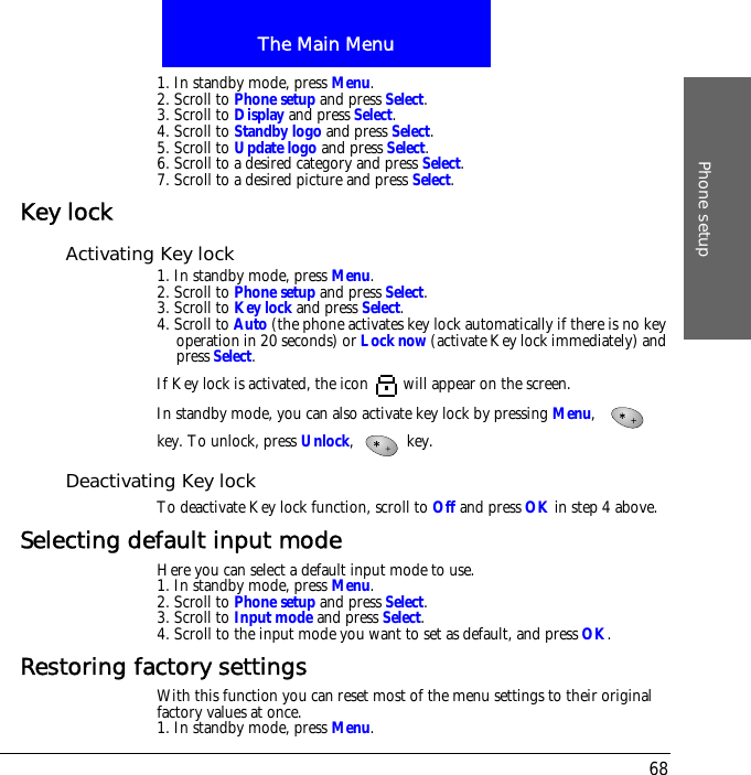 The Main MenuPhone setup681. In standby mode, press Menu.2. Scroll to Phone setup and press Select.3. Scroll to Display and press Select.4. Scroll to Standby logo and press Select.5. Scroll to Update logo and press Select.6. Scroll to a desired category and press Select.7. Scroll to a desired picture and press Select.Key lockActivating Key lock1. In standby mode, press Menu.2. Scroll to Phone setup and press Select.3. Scroll to Key lock and press Select.4. Scroll to Auto (the phone activates key lock automatically if there is no key operation in 20 seconds) or Lock now (activate Key lock immediately) and press Select.If Key lock is activated, the icon   will appear on the screen.In standby mode, you can also activate key lock by pressing Menu, key. To unlock, press Unlock,  key.Deactivating Key lockTo deactivate Key lock function, scroll to Off and press OK in step 4 above.Selecting default input modeHere you can select a default input mode to use.1. In standby mode, press Menu.2. Scroll to Phone setup and press Select.3. Scroll to Input mode and press Select.4. Scroll to the input mode you want to set as default, and press OK.Restoring factory settingsWith this function you can reset most of the menu settings to their original factory values at once.1. In standby mode, press Menu.