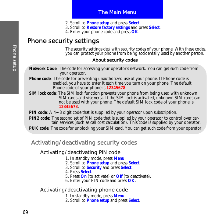 The Main MenuPhone setup692. Scroll to Phone setup and press Select.3. Scroll to Restore factory settings and press Select.4. Enter your phone code and press OK.Phone security settingsThe security settings deal with security codes of your phone. With these codes, you can protect your phone from being accidentally used by another person.Activating/deactivating security codesActivating/deactivating PIN code1. In standby mode, press Menu.2. Scroll to Phone setup and press Select.3. Scroll to Security and press Select.4. Press Select.5. Press On (to activate) or Off (to deactivate).6. Enter your PIN code and press OK.Activating/deactivating phone code1. In standby mode, press Menu.2. Scroll to Phone setup and press Select.Network Code: The code for accessing your operator's network. You can get such code from your operator.Phone code: The code for preventing unauthorized use of your phone. If Phone code is enabled, you have to enter it each time you turn on your phone. The default Phone code of your phone is 12345678.SIM lock code: The SIM lock function prevents your phone from being used with unknown SIM cards and vise versa. If the SIM lock is activated, unknown SIM cards can not be used with your phone. The default SIM lock code of your phone is 12345678.PIN code: A 4~8 digit code that is supplied by your operator upon subscription.PIN2 code: The second set of PIN code that is supplied by your operator to control over cer-tain services (such as call cost calculation). This code is supplied by your operator.PUK code: The code for unblocking your SIM card. You can get such code from your operatorAbout security codes