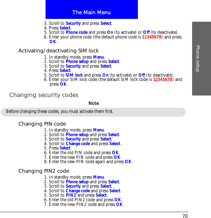 The Main MenuPhone setup703. Scroll to Security and press Select.4. Press Select.5. Scroll to Phone code and press On (to activate) or Off (to deactivate).6. Enter your phone code (the default phone code is 12345678) and press OK.Activating/deactivating SIM lock1. In standby mode, press Menu.2. Scroll to Phone setup and press Select.3. Scroll to Security and press Select.4. Press Select.5. Scroll to SIM lock and press On (to activate) or Off (to deactivate).6. Enter your SIM lock code (the default SIM lock code is 12345678) and press OK.Changing security codesChanging PIN code1. In standby mode, press Menu.2. Scroll to Phone setup and press Select.3. Scroll to Security and press Select.4. Scroll to Change code and press Select.5. Press Select.6. Enter the old PIN code and press OK.7. Enter the new PIN code and press OK.8. Enter the new PIN code again and press OK.Changing PIN2 code1. In standby mode, press Menu.2. Scroll to Phone setup and press Select.3. Scroll to Security and press Select.4. Scroll to Change code and press Select.5. Scroll to PIN2 and press Select.6. Enter the old PIN2 code and press OK.7. Enter the new PIN2 code and press OK.Before changing these codes, you must activate them first.Note