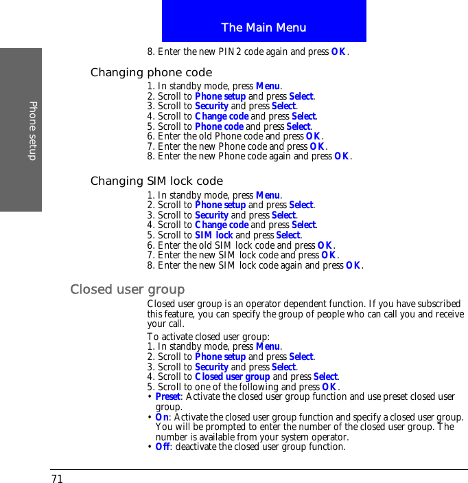 The Main MenuPhone setup718. Enter the new PIN2 code again and press OK.Changing phone code1. In standby mode, press Menu.2. Scroll to Phone setup and press Select.3. Scroll to Security and press Select.4. Scroll to Change code and press Select.5. Scroll to Phone code and press Select.6. Enter the old Phone code and press OK.7. Enter the new Phone code and press OK.8. Enter the new Phone code again and press OK.Changing SIM lock code1. In standby mode, press Menu.2. Scroll to Phone setup and press Select.3. Scroll to Security and press Select.4. Scroll to Change code and press Select.5. Scroll to SIM lock and press Select.6. Enter the old SIM lock code and press OK.7. Enter the new SIM lock code and press OK.8. Enter the new SIM lock code again and press OK.Closed user groupClosed user group is an operator dependent function. If you have subscribed this feature, you can specify the group of people who can call you and receive your call.To activate closed user group:1. In standby mode, press Menu.2. Scroll to Phone setup and press Select.3. Scroll to Security and press Select.4. Scroll to Closed user group and press Select.5. Scroll to one of the following and press OK.&bull; Preset: Activate the closed user group function and use preset closed user group.&bull; On: Activate the closed user group function and specify a closed user group. You will be prompted to enter the number of the closed user group. The number is available from your system operator.&bull; Off: deactivate the closed user group function.
