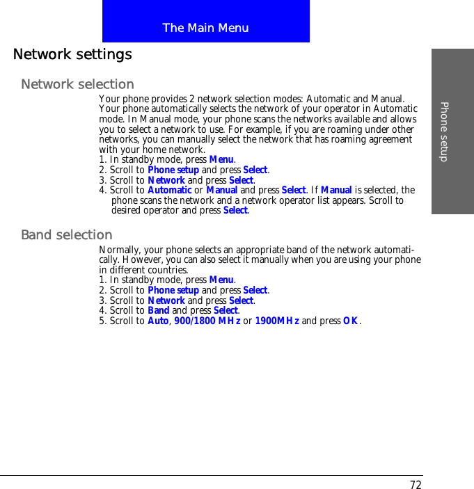 The Main MenuPhone setup72Network settingsNetwork selectionYour phone provides 2 network selection modes: Automatic and Manual. Your phone automatically selects the network of your operator in Automatic mode. In Manual mode, your phone scans the networks available and allows you to select a network to use. For example, if you are roaming under other networks, you can manually select the network that has roaming agreement with your home network.1. In standby mode, press Menu.2. Scroll to Phone setup and press Select.3. Scroll to Network and press Select.4. Scroll to Automatic or Manual and press Select. If Manual is selected, the phone scans the network and a network operator list appears. Scroll to desired operator and press Select.Band selectionNormally, your phone selects an appropriate band of the network automati-cally. However, you can also select it manually when you are using your phone in different countries.1. In standby mode, press Menu.2. Scroll to Phone setup and press Select.3. Scroll to Network and press Select.4. Scroll to Band and press Select.5. Scroll to Auto, 900/1800 MHz or 1900MHz and press OK.