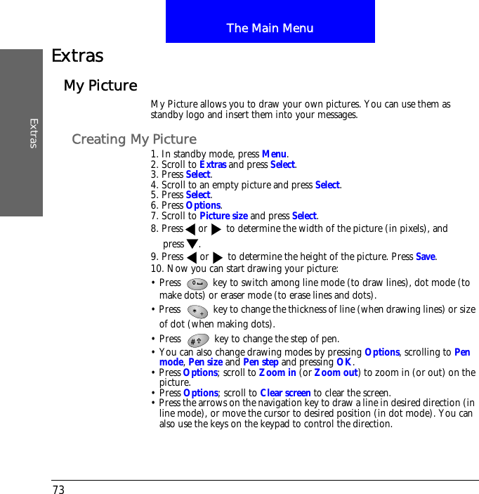 The Main MenuExtras73ExtrasMy Picture My Picture allows you to draw your own pictures. You can use them as standby logo and insert them into your messages. Creating My Picture1. In standby mode, press Menu.2. Scroll to Extras and press Select.3. Press Select.4. Scroll to an empty picture and press Select.5. Press Select.6. Press Options.7. Scroll to Picture size and press Select.8. Press or  to determine the width of the picture (in pixels), and press .9. Press  or  to determine the height of the picture. Press Save.10. Now you can start drawing your picture:&bull; Press   key to switch among line mode (to draw lines), dot mode (to make dots) or eraser mode (to erase lines and dots). &bull; Press   key to change the thickness of line (when drawing lines) or size of dot (when making dots).&bull; Press   key to change the step of pen. &bull; You can also change drawing modes by pressing Options, scrolling to Pen mode, Pen size and Pen step and pressing OK.&bull; Press Options; scroll to Zoom in (or Zoom out) to zoom in (or out) on the picture.&bull; Press Options; scroll to Clear screen to clear the screen.&bull; Press the arrows on the navigation key to draw a line in desired direction (in line mode), or move the cursor to desired position (in dot mode). You can also use the keys on the keypad to control the direction.