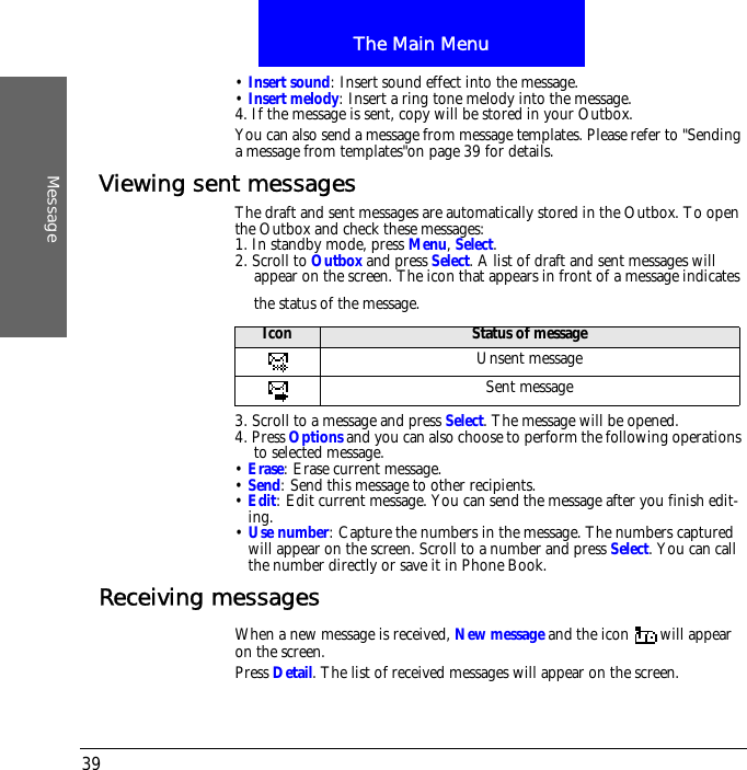 The Main MenuMessage39&bull; Insert sound: Insert sound effect into the message.&bull; Insert melody: Insert a ring tone melody into the message.4. If the message is sent, copy will be stored in your Outbox. You can also send a message from message templates. Please refer to "Sending a message from templates"on page 39 for details.Viewing sent messagesThe draft and sent messages are automatically stored in the Outbox. To open the Outbox and check these messages:1. In standby mode, press Menu, Select.2. Scroll to Outbox and press Select. A list of draft and sent messages will appear on the screen. The icon that appears in front of a message indicates the status of the message.3. Scroll to a message and press Select. The message will be opened.4. Press Options and you can also choose to perform the following operations to selected message.&bull; Erase: Erase current message.&bull; Send: Send this message to other recipients.&bull; Edit: Edit current message. You can send the message after you finish edit-ing.&bull; Use number: Capture the numbers in the message. The numbers captured will appear on the screen. Scroll to a number and press Select. You can call the number directly or save it in Phone Book.Receiving messagesWhen a new message is received, New message and the icon  will appear on the screen.Press Detail. The list of received messages will appear on the screen.Icon Status of messageUnsent messageSent message