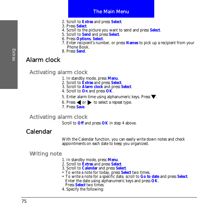 The Main MenuExtras752. Scroll to Extras and press Select.3. Press Select.4. Scroll to the picture you want to send and press Select.5. Scroll to Send and press Select.6. Press Options, Select.7. Enter recipient&rsquo;s number, or press Names to pick up a recipient from your Phone Book.8. Press Send.Alarm clockActivating alarm clock1. In standby mode, press Menu.2. Scroll to Extras and press Select.3. Scroll to Alarm clock and press Select.4. Scroll to On and press OK.5. Enter alarm time using alphanumeric keys. Press .6. Press  or  to select a repeat type.7. Press Save.Activating alarm clockScroll to Off and press OK in step 4 above.Calendar With the Calendar function, you can easily write down notes and check appointments on each date to keep you organized.Writing note1. In standby mode, press Menu.2. Scroll to Extras and press Select.3. Scroll to Calendar and press Select.&bull; To write a note for today, press Select two times.&bull; To write a note for a specific date, scroll to Go to date and press Select.Enter the date using alphanumeric keys and press OK.Press Select two times.4. Specify the following: